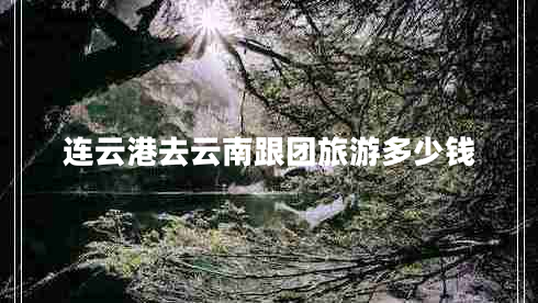 連云港去云南跟團(tuán)旅游多少錢 連云港去云南跟團(tuán)旅游多少錢