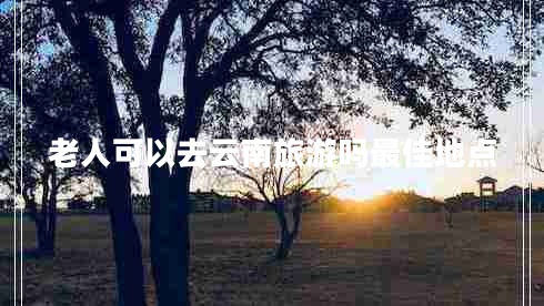 老人可以去云南旅游嗎最佳地點(diǎn)