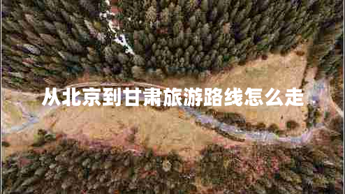 從北京到甘肅旅游路線怎么走 從北京到甘肅旅游路線怎么走
