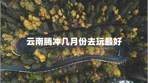 云南騰沖幾月份去玩最好 云南騰沖幾月份去玩最好