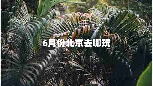 6月份北京去哪玩 6月份北京去哪玩