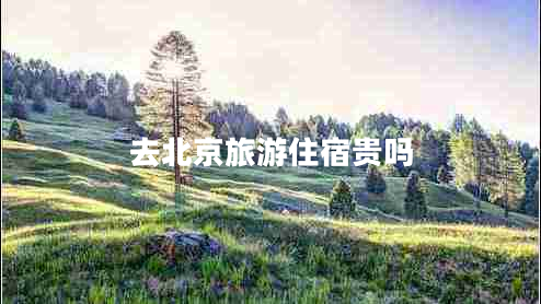 去北京旅游住宿貴嗎 去北京旅游住宿貴嗎