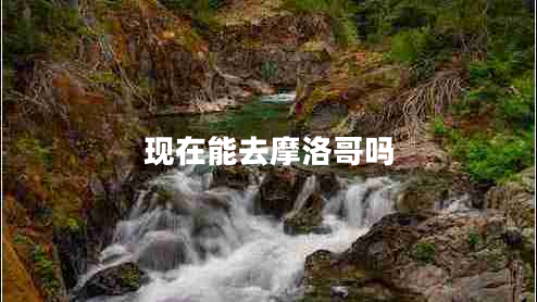 現(xiàn)在能去摩洛哥嗎 現(xiàn)在能去摩洛哥嗎