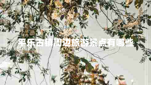 平樂古鎮(zhèn)周邊旅游景點(diǎn)有哪些