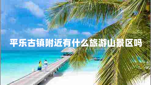 平樂(lè)古鎮(zhèn)附近有什么旅游山景區(qū)嗎 平樂(lè)古鎮(zhèn)附近有什么旅游山景區(qū)嗎