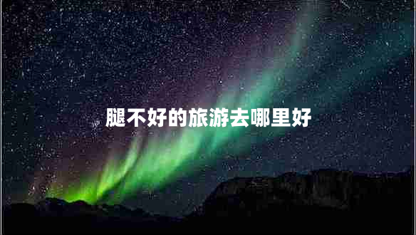 腿不好的旅游去哪里好 腿不好的旅游去哪里好