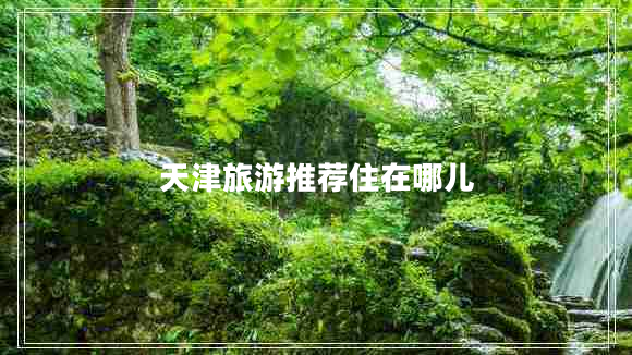 天津旅游推薦住在哪兒 天津旅游推薦住在哪兒