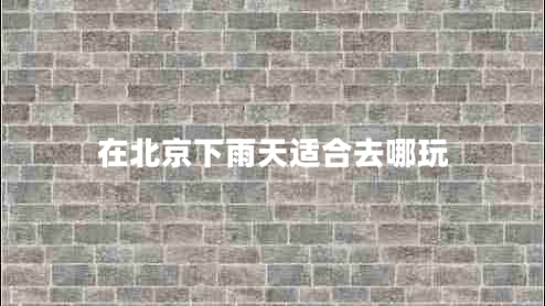 在北京下雨天適合去哪玩 在北京下雨天適合去哪玩
