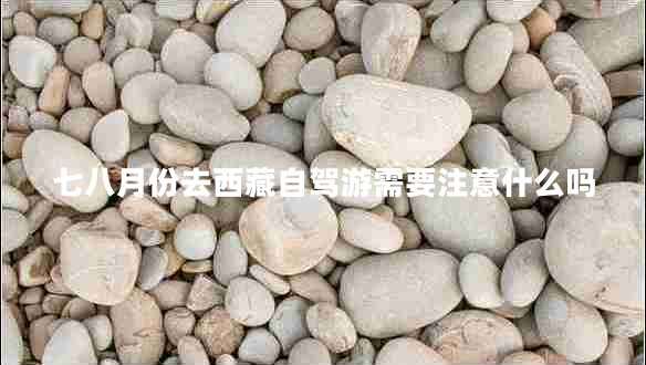 七八月份去西藏自駕游需要注意什么嗎 七八月份去西藏自駕游需要注意什么嗎