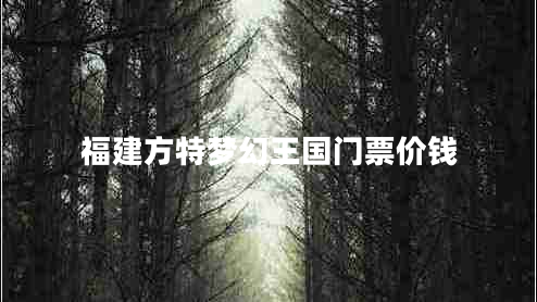 福建方特夢幻王國門票價錢 福建方特夢幻王國門票價錢
