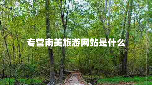 專營南美旅游網(wǎng)站是什么 專營南美旅游網(wǎng)站是什么