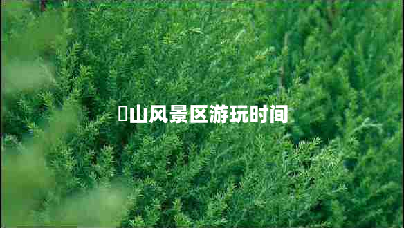 崀山風(fēng)景區(qū)游玩時(shí)間