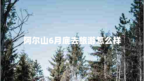 阿爾山6月底去旅游怎么樣 阿爾山6月底去旅游怎么樣