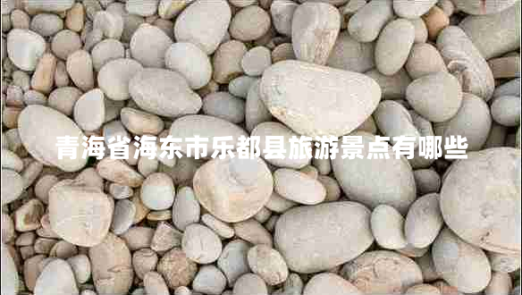 青海省海東市樂都縣旅游景點有哪些