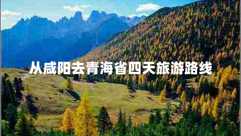從咸陽去青海省四天旅游路線 從咸陽去青海省四天旅游路線