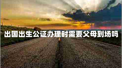 出國出生公證辦理時(shí)需要父母到場嗎 出國出生公證辦理時(shí)需要父母到場嗎