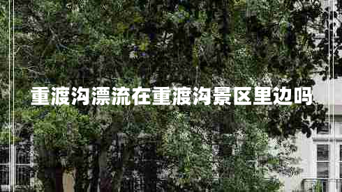 重渡溝漂流在重渡溝景區(qū)里邊嗎 重渡溝漂流在重渡溝景區(qū)里邊嗎