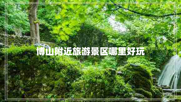 博山附近旅游景區(qū)哪里好玩 博山附近旅游景區(qū)哪里好玩