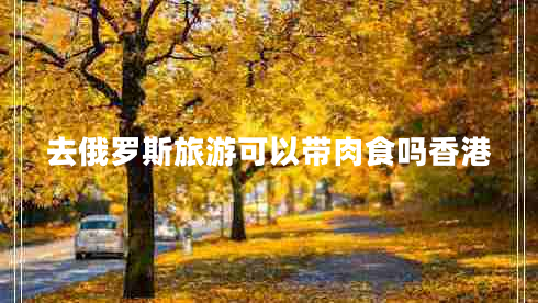 去俄羅斯旅游可以帶肉食嗎香港 去俄羅斯旅游可以帶肉食嗎香港