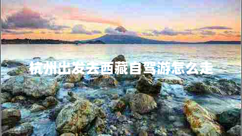 杭州出發(fā)去西藏自駕游怎么走 杭州出發(fā)去西藏自駕游怎么走