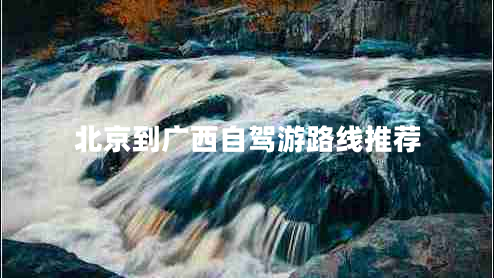 北京到廣西自駕游路線推薦 北京到廣西自駕游路線推薦