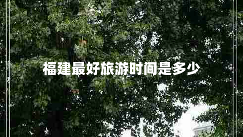 福建最好旅游時間是多少 福建最好旅游時間是多少