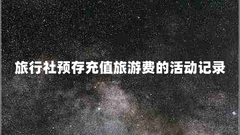 旅行社預(yù)存充值旅游費(fèi)的活動記錄 旅行社預(yù)存充值旅游費(fèi)的活動記錄