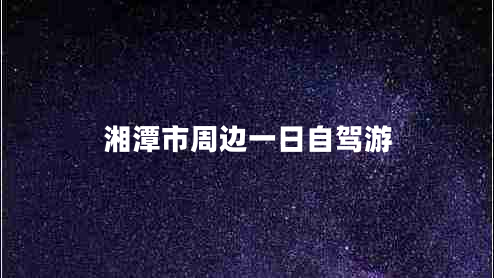 湘潭市周邊一日自駕游 湘潭市周邊一日自駕游