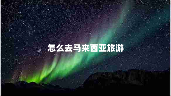 怎么去馬來西亞旅游 怎么去馬來西亞旅游