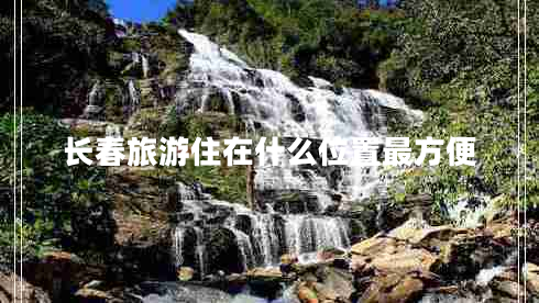 長(zhǎng)春旅游住在什么位置最方便