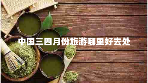 中國(guó)三四月份旅游哪里好去處 中國(guó)三四月份旅游哪里好去處