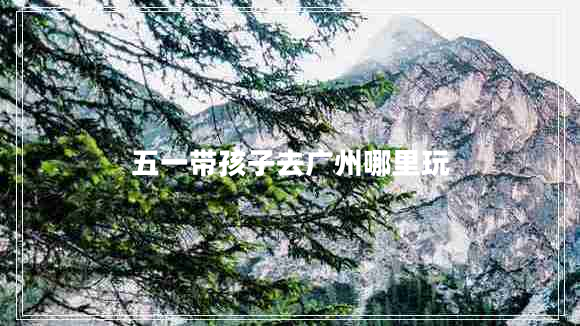 五一帶孩子去廣州哪里玩