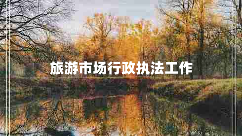 旅游市場行政執(zhí)法工作 旅游市場行政執(zhí)法工作