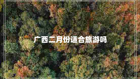 廣西二月份適合旅游嗎 廣西二月份適合旅游嗎