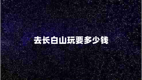 去長白山玩要多少錢 去長白山玩要多少錢