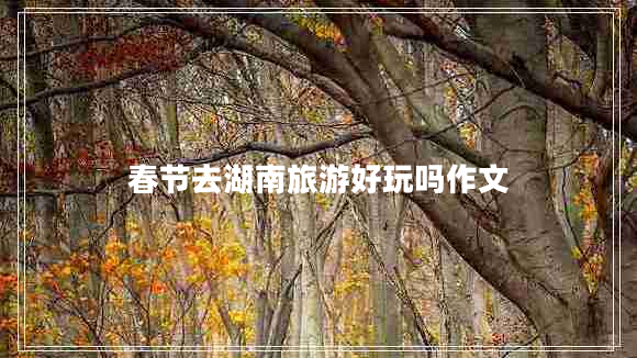 春節(jié)去湖南旅游好玩嗎作文 春節(jié)去湖南旅游好玩嗎作文