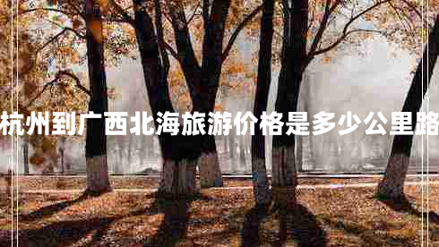 杭州到廣西北海旅游價(jià)格是多少公里路 杭州到廣西北海旅游價(jià)格是多少公里路