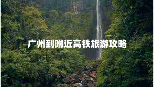 廣州到附近高鐵旅游攻略 廣州到附近高鐵旅游攻略