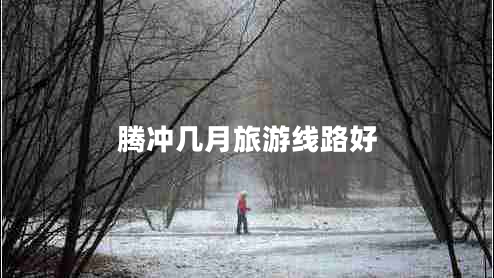 騰沖幾月旅游線(xiàn)路好 騰沖幾月旅游線(xiàn)路好