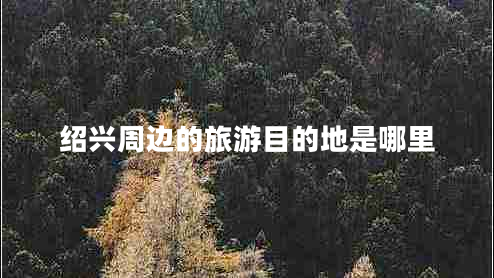 紹興周邊的旅游目的地是哪里 紹興周邊的旅游目的地是哪里