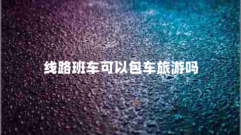 線路班車可以包車旅游嗎 線路班車可以包車旅游嗎