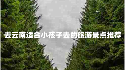 去云南適合小孩子去的旅游景點推薦 去云南適合小孩子去的旅游景點推薦
