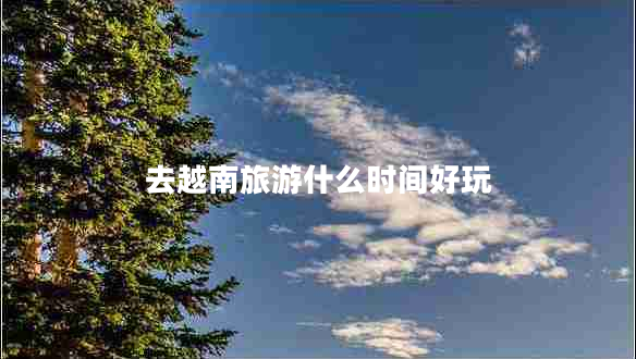 去越南旅游什么時(shí)間好玩 去越南旅游什么時(shí)間好玩