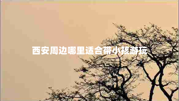 西安周邊哪里適合帶小孩游玩 西安周邊哪里適合帶小孩游玩