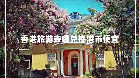 香港旅游去哪兌換港幣便宜 香港旅游去哪兌換港幣便宜