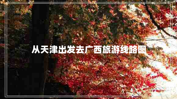 從天津出發(fā)去廣西旅游線路圖 從天津出發(fā)去廣西旅游線路圖