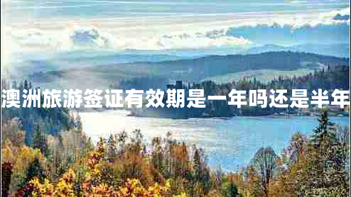 澳洲旅游簽證有效期是一年嗎還是半年 澳洲旅游簽證有效期是一年嗎還是半年