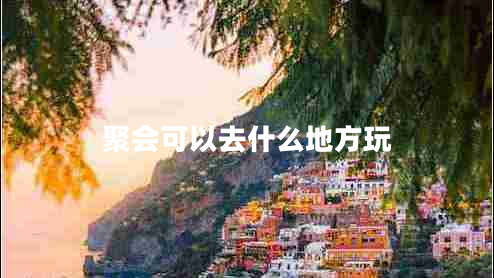 聚會(huì)可以去什么地方玩 聚會(huì)可以去什么地方玩