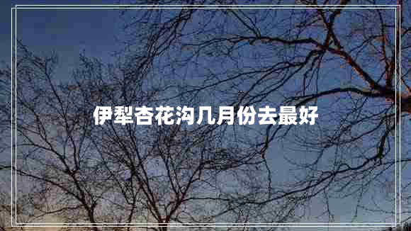 伊犁杏花溝幾月份去最好