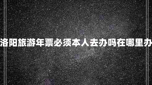 洛陽旅游年票必須本人去辦嗎在哪里辦